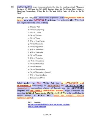 11)   On May 3, 2011, Vogel Newsome submitted for filing her pleading entitled, "Response
      To March 17, 2011 and April 27, 2011, Supreme Court Of The United States' Letters -
      Identifying Extraordinary Writ(s) To Be Filed and Writ(s) Under All Writs Act To Be
      Filed."

      Through this filing the United States Supreme Court was provided with an
      Answer as to what ORIGINAL Writ Actions (i.e. under the ALL Writs Act)
      that Vogel Newsome seeks to bring:
                   a) Original Writ
                   b) Writ of Conspiracy
                   c) Writ of Course
                   d) Writ of Detinue
                   e) Writ of Entry
                   f) Writ of Exigi Facias
                   g) Writ of Foremdon
                   h) Writ of Injunction
                   i) Writ of Mandamus
                   j) Writ of Possession
                   k) Writ of Praecipe
                   l) Writ of Protection
                   m) Writ of Recaption
                   n) Writ of Prohibition
                   o) Writ of Review
                   p) Writ of Supersedeas
                   q) Writ of Supervisory Control
                   r) Writ of Securitate Pacis
                   s) Extraterritorial Writs

      Relief under the ALL Writs Act that is APPLICABLE and
      PERMISSIBLE considering the NUMEROUS and EXTRAORDINARY
      circumstances surrounding claims of lawsuit and the NUMEROUS
      Litigants and MULITIPLE Jurisdictions involved. Vogel Newsome has
      submitted TIMELY Requests for SPECIAL COURT(s) to be established to
      handle matters as PERMITTED under the UNITED STATES
      CONSTITUTION!!
                   5/03/11 Pleading:
                   www.scribd.com/fullscreen/74242166?access_key=key-
                   13uy5l21m8f2jm33bw0



                                           Page 185 of 291
 