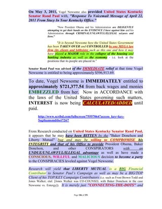 On May 3, 2011, Vogel Newsome also provided United States Kentucky
Senator Rand Paul with, "Response To Voicemail Message of April 22,
2011 From Stacy In Your Kentucky Office."
                     "Now President Obama and his Administration are DILIGENTLY
             attempting to get their hands on the EVIDENCE I have against him and his
             Administration through CRIMINAL/UNLAWFUL/ILLEGAL seizures and
             liens."

                     "It is beyond Newsome how the United States Government
             has been TAKEN OVER and CONTROLLED by one MEGA law
             firm (its clients and lobbyists) such as this one and how it may
             have played a MAJOR role in the collapse of the housing and
             banking industry as well as the economy - i.e. look at the
             positions that its people are placed in."

                            of the IMMEDIATE relief at that time Vogel
Senator Rand Paul was advised
Newsome is entitled to being approximately $596,913.69.

To date, Vogel Newsome is IMMEDIATELY entitled to
approximately $721,377.54 from back wages and monies
EMBEZZLED from her. Now in ACCORDANCE with
the laws of the United States governing such matters,
INTEREST is now being CALCULATED/ADDED until
paid.
      http://www.scribd.com/fullscreen/75557064?access_key=key-
      5ogthamsmdtbet72tt7


From Research conducted on United States Kentucky Senator Rand Paul,
it appears that he may have been BITTEN by the "Baker Donelson and
Liberty Mutual" bug and may be willing to COMPROMISE his
INTEGRITY and that of his Office to provide President Obama, Baker
Donelson,        and    other     CONSPIRATORS           with    an
UNDUE/UNLAWFUL/ILLEGAL advantage as well as have made a
CONSCIOUS, WILLFUL and MALICIOUS decision to become a party
to the CONSPIRACIES leveled against Vogel Newsome.

Research will yield that LIBERTY MUTUAL is a BIG Financial
Contributor to Senator Paul’s Campaign as well as may be a BIG/TOP
Client of his TOP/KEY Campaign Contributors (i.e. such as Frost Brown Todd and
Jones Walker, etal. [Jones Walker was CO-COUNSEL with Baker Donelson in the case
Newsome vs. Entergy]). It is merely just "CONNECTING-THE-DOTS" and


                                   Page 186 of 291
 