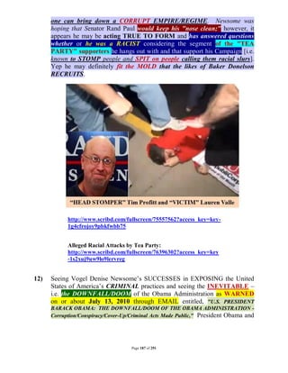 one can bring down a CORRUPT EMPIRE/REGIME. Newsome was
      hoping that Senator Rand Paul would keep his "nose clean;" however, it
      appears he may be acting TRUE TO FORM and has answered questions
      whether or he was a RACIST considering the segment of the "TEA
      PARTY" supporters he hangs out with and that support his Campaign [i.e.
      known to STOMP people and SPIT on people calling them racial slurs].
      Yep he may definitely fit the MOLD that the likes of Baker Donelson
      RECRUITS.




            http://www.scribd.com/fullscreen/75557562?access_key=key-
            1g4cfrojoy9pbkfwbb75


            Alleged Racial Attacks by Tea Party:
            http://www.scribd.com/fullscreen/76396302?access_key=key
            -1s2xuj9uw9lo9lervreg


12)   Seeing Vogel Denise Newsome’s SUCCESSES in EXPOSING the United
      States of America’s CRIMINAL practices and seeing the INEVITABLE –
      i.e. the DOWNFALL/DOOM of the Obama Administration as WARNED
      on or about July 13, 2010 through EMAIL entitled, "U.S. PRESIDENT
      BARACK OBAMA: THE DOWNFALL/DOOM OF THE OBAMA ADMINISTRATION -
      Corruption/Conspiracy/Cover-Up/Criminal Acts Made Public," President Obama and




                                     Page 187 of 291
 
