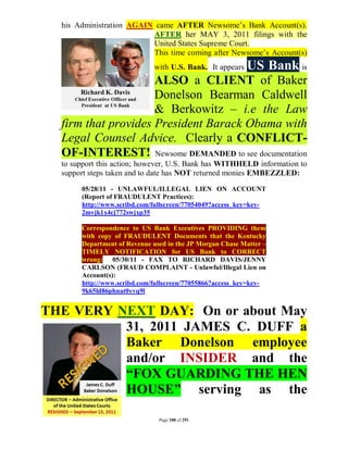 his Administration AGAIN came AFTER Newsome’s Bank Account(s).
                          AFTER her MAY 3, 2011 filings with the
                          United States Supreme Court.
                          This time coming after Newsome’s Account(s)
                             with U.S. Bank. It appears   US Bank is
                     ALSO a CLIENT of Baker
                     Donelson Bearman Caldwell
                     & Berkowitz – i.e the Law
  firm that provides President Barack Obama with
  Legal Counsel Advice. Clearly a CONFLICT-
  OF-INTEREST! Newsome DEMANDED to see documentation
  to support this action; however, U.S. Bank has WITHHELD information to
  support steps taken and to date has NOT returned monies EMBEZZLED:
       05/28/11 - UNLAWFUL/ILLEGAL LIEN ON ACCOUNT
       (Report of FRAUDULENT Practices):
       http://www.scribd.com/fullscreen/77054049?access_key=key-
       2mvjk1x4cj772swjxp35

       Correspondence to US Bank Executives PROVIDING them
       with copy of FRAUDULENT Documents that the Kentucky
       Department of Revenue used in the JP Morgan Chase Matter –
       TIMELY NOTIFICATION for US Bank to CORRECT
       wrong: 05/30/11 - FAX TO RICHARD DAVIS/JENNY
       CARLSON (FRAUD COMPLAINT - Unlawful/Illegal Lien on
       Account(s):
       http://www.scribd.com/fullscreen/77055866?access_key=key-
       9k65ld86phnat0yvq9l


THE VERY NEXT DAY: On or about May
          31, 2011 JAMES C. DUFF a
          Baker Donelson employee
          and/or INSIDER and the
          “FOX GUARDING THE HEN
          HOUSE” serving as the

                               Page 188 of 291
 