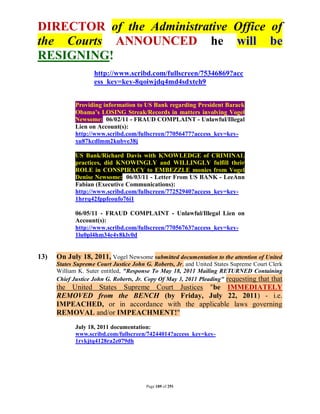 DIRECTOR of the Administrative Office of
the Courts ANNOUNCED he will be
RESIGNING!
                    http://www.scribd.com/fullscreen/75346869?acc
                    ess_key=key-8qoiwjdq4md4sdxteh9


             Providing information to US Bank regarding President Barack
             Obama’s LOSING Streak/Records in matters involving Vogel
             Newsome: 06/02/11 - FRAUD COMPLAINT - Unlawful/Illegal
             Lien on Account(s):
             http://www.scribd.com/fullscreen/77056477?access_key=key-
             xu87kcdlmm2kubve38j

             US Bank/Richard Davis with KNOWLEDGE of CRIMINAL
             practices, did KNOWINGLY and WILLINGLY fulfill their
             ROLE in CONSPIRACY to EMBEZZLE monies from Vogel
             Denise Newsome: 06/03/11 - Letter From US BANK - LeeAnn
             Fabian (Executive Communications):
             http://www.scribd.com/fullscreen/77252940?access_key=key-
             1hrrq42fppfeoufo76i1

             06/05/11 - FRAUD COMPLAINT - Unlawful/Illegal Lien on
             Account(s):
             http://www.scribd.com/fullscreen/77056763?access_key=key-
             1lu0pl4hm34e4y8kly0d


13)   On July 18, 2011, Vogel Newsome submitted documentation to the attention of United
      States Supreme Court Justice John G. Roberts, Jr. and United States Supreme Court Clerk
      William K. Suter entitled, "Response To May 18, 2011 Mailing RETURNED Containing
      Chief Justice John G. Roberts, Jr. Copy Of May 3, 2011 Pleading" requesting that that
      the United States Supreme Court Justices "be IMMEDIATELY
      REMOVED from the BENCH (by Friday, July 22, 2011) - i.e.
      IMPEACHED, or in accordance with the applicable laws governing
      REMOVAL and/or IMPEACHMENT!"
             July 18, 2011 documentation:
             www.scribd.com/fullscreen/74244014?access_key=key-
             1rvkjtq4128ra2e079dh




                                        Page 189 of 291
 