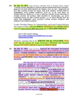 14)   On July 23, 2011, Vogel Newsome submitted email to President Obama entitled,
      "UNITED STATES PRESIDENT BARACK OBAMA/ADMINISTRATION/LAWYERS -
      REQUEST TO STEP DOWN/RESIGN BY FRIDAY, JULY 29, 2011 - REQUESTS TO
      PUT THE UNITED STATES ON TRIAL FOR WAR CRIMES; INTERNATIONAL
      TERRORISTS ACTS; OTHER CRIMINAL ACTS (i.e. To Be Tried Before An
      INTERNATIONAL TRIBUNAL As Well As SPECIAL COURTS TO BE CREATED IN
      UNITED STATES TO HANDLE THIS MATTER IF NECESSARY); and DENY
      FURTHER LOANS TO THE UNITED STATES - i.e. IN THAT MONIES MAY BE
      USED FOR TERRORIST ACTS AGAINST UNITED STATES CITIZENS AND
      FOREIGN COUNTRIES/NATIONS."

      To date, President Obama, his Administration, and Legal Counsel/Advisors
      still remain in Office although TIMELY, PROPERLY and ADEQUATELY
      requested approximately four (4) months ago to STEP DOWN/RESIGN!.

            July 23, 2011 Email To Obama:
            www.scribd.com/fullscreen/74242896?access_key=key-
            1h6f6vgte0msqy97hlkd

      Therefore, requiring that he be SERVED with the ATTACHED, PINK
      SLIP and the reasons for Vogel Newsome’s DEMAND that President
      Obama STEP DOWN/RESIGN and/or be IMPEACHED!

15)   On July 27, 2011, Vogel Newsome contacted the Norwegian Government
      Officials (i.e. which included Prime Minister Jens Stoltenberg) via email
      entitled, "ANDER BEHRING - NORWAY SHOOTING/BOMBING" out
      of concerns that the United States may have played a role in the Norway
      Bombing and FRAMED Anders Behring Breivik. Through this email, it
      was noted:
                      "Who other than the United States Government/Baker Donelson
            would have ACCESS to such INTELLIGENCE to carry out an
            IDENTICAL BOMBING? The Norway BOMBING was "TOO WELL
            Executed and Planned" to be that of ONE man. Then Norway's Officials may
            want to ask themselves while "Breivik" was intelligent was he BRILLIANT and
            EDUCATED enough to "plan by HIMSELF" such a HORRIFIC act?
            NO! There appears to have been help. Ask yourself, "WHY would hours/days
            PRIOR would "Breivik" UPDATE Profile information on his
            Computer?" This appears to me to be a FRAMING/HANDIWORK by a
            TERRORIST/SUPREMACIST/RACIST Regime like the United States
            Government/Baker Donelson. "Breivik" may not know anything about updating
            his profile - again this appears to be a SET-UP/FRAME job. From the News,
            many sources that knew "Breivik" said it was out of his character and found it hard to
                                               Does "Breivik" remember
            believe that he could do something so HORRIFIC.
            ANYTHING about these incidences? If NOT, then is it
            possible "Breivik" may have been under HYPNOSIS to carry

                                            Page 190 of 291
 