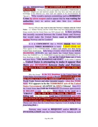 out the SHOOTINGS and ACCOMPLICES carried out the
BOMBING? - Norway may want to put together (if possible) a TIMEFRAME of
"Breivik's" alleged acts and interview people who may have seen him and provide
knowledge of his behavior (i.e. since such acts appears to be out-of-character for
         "Why would a person committing such a HORRIFIC
"Breivik").
Crime lay down weapon and/or appear that he was waiting for
authorities (sic) to arrive and take him (i.e. without
resistance).
         Norway Officials may want to look into Norway's relations with the United
States - i.e. whether Norway and the United States may have DISAGREED on some
                                            Is there anything
things recently that the United States was NOT pleased with.
that recently occurred between the United States and Norway
that would make the United States want to RETALIATE
against Norway and its Leaders?
       Is it a COINCIDENT that a WEEK PRIOR there were
approximately THREE BOMBINGS in India? I don't think so!
There appears to be a CONNECTION! I believe such attacks were those having
United States involvement. India being a Country which thrives in GOLD,
DIAMONDS, JEWLRY, etc. and clearly has United States interest.
Notice that NOBODY (i.e. No TERRORIST Group) has taken RESPONSIBILITY for
these Bombings in India. Of course, I say get the United States out of India
and most likely, "THE BOMBINGS will STOP?" In this matter, it appears
the United
         States is attempting to make it appear that
there are TENSIONS between India and Pakistan.
That there is UNREST with Muslims and other Faiths in
India. . .
         Why this Group? In the 9/11 Bombings in the United States, the
United States Government for OVER a Decade wanted people to believe
that Muslims were behind the TERRORIST acts of 9/11/2001, on the
World Trade Towers and other intended targets - when they WERE
NOT! 9/11 appears to be the TERRORIST acts of the United
States Government AGAINST its OWN Citizens! Since 9/11
the United States has PAID the PAKISTAN Government approximately
$2 BILLION a year. For what? Most likely to be used as a
"FRONT" to say that is where Osama Bin Laden was
hiding out. Most likely to date, would have CONTINUED such LIES
had it not been for me ("Newsome") putting the pressure on the United
States Government and filing a Lawsuit AGAINST President Barack
Obama and others that the United States Supreme Court is trying to keep
from being filed. . .

    Norway may want to REQUEST and/or BEGIN an
INVESTIGATION into the United States 9/11 Attacks as well

                               Page 191 of 291
 