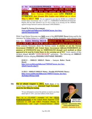as the ALLEGED/SUPPOSED "Killing of Osama Bin
             Laden." Have Norway Leaders seen ANY PROOF or
             EVIDENCE that 9/11 was carried out by Osama Bin
             Laden? Have Norway Officials seen ANY PROOF or
             EVIDENCE that Osama Bin Laden was killed on or about
             May 1, 2011? NO! We are supposed to just take the WORD of a CORRUPT
             United States Government who in itself is a TERRORIST/SUPREMACIST/RACIST
             Regime that has been allowed to go on way to long in its carrying out the CRIMES
             against Foreign Nations/Countries and remain UNPUNISHED. . .

             Email To Norway Government:
             www.scribd.com/fullscreen/74244246?access_key=key-
             og6wlti7t6meh3pwbh0

      While Vogel Denise Newsome was NOT aware of the HYPNOSIS Theory being used by the
      Attorneys for Sirhan Sirhan (i.e. alleged Assassin of Robert Kennedy), such concerns came
      from how Anders Behring Breivik appeared to be DISORIENTED
      and/or OUT OF TOUCH with what was going on around him!
      What concerns Newsome about the Norway matter is whether or not the Norway
      Government WORKED with United States Government Officials/TERRORISTS for
      purposes of INSTILLING fear in NORWEGIANS through such methods as those
      appeared to be used by United States in the carrying out of 911! Early reports of this
      incident alleged AGAIN “ANTI-MUSLIM” sentiments. The following are SIRHAN
      SIRHAN Articles alleging POSSIBLE HYPNOSIS THEORY:

             03/02/11 - SIRHAN SIRHAN Matter - Lawyers Before Parole
             Board:
             http://www.scribd.com/fullscreen/77059165?access_key=key-
             2b8u9r7njnw8yx4jp271


             11/28/11 - SIRHAN SIRHAN Matter - Possible HYPNOSIS Theory:
             http://www.scribd.com/fullscreen/77059377?access_key=key-
             2kz5sdg1y5012qxv4yhb



16)   On or about August 1, 2011, Ruth Jones of the
      United States Supreme Court returned Vogel Newsome's
      check for the filing fee stating,

             "If you still intend to correct the petition as noted in my letter
             dated April 27, 2011, you must submit a fresh check."

      This is a CLASSIC example of the FULL
      PARTICIPATION of the United States Supreme Court
      employees to AID and ABET President Obama, his
      Administration, and Legal Counsel/Advisor (Baker


                                                Page 192 of 291
 