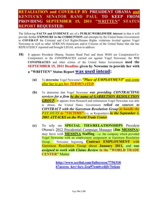 RETALIATION and COVER-UP BY PRESIDENT OBAMA and
KENTUCKY SENATOR RAND PAUL TO KEEP FROM
PROVIDING SEPTEMBER 15, 2011 "WRITTEN" STATUS
REPORT REQUESTED:
The following FACTS and EVIDENCE are of a PUBLIC/WORLDWIDE interest in that it will
provide further EXPOSURE to the CORRUPTION and attempts by the United States Government
to COVER-UP the Criminal and Civil Rights/Human Rights violations leveled against Vogel
Newsome as well as other AFRICAN-Americans and/or Citizens of the United States that she has
REPEATEDLY reported and brought LEGAL action to address:

18)    It appears President Obama, Senator Rand Paul and those WHO are Conspirators/Co-
       Conspirators in the CONSPIRACIES carried out against Vogel Newsome, the 9/11
       CONSPIRACIES and other crimes of the United States Government used the
       SEPTEMBER 15, 2011 Deadline given by Newsome to provide her with
       a "WRITTEN" Status Report was                  used intead:
          (a)                              "Place of EMPLOYMENT" and come
                 To determine Vogel Newsome's
                 after her to get her TERMINATED.

          (b)    To determine that Vogel Newsome  was providing CONTRACTING
                 services for a firm by the name of GARRETSON RESOLUTION
                 GROUP. It appears from Research and information Vogel Newsome was able
                 to obtain, the United States Government relied on sources to
                 CONTRACT with the Garretson Resolution Group to handle the
                 PAY OUTS to "VICTIMS" (i.e. as Responders) in the September 1,
                 2001 ATTACKS on the World Trade Center .

          (c)    To rely on SPECIAL TIES/RELATIONSHIPS President
                 Obama's 2012 Presidential Campaign Manager (Jim MESSINA)
                 may have with MESSINA Staffing - i.e. the company which provided
                 Vogel Newsome with an employment assignment at Garretson Resolution
                 Group.   Newsome beginning Contract EMPLOYMENT with
                 Garretson Resolution Group about January 2011, and was
                 assigned to work with Claims Review in the "WORLD TRADE
                 CENTER" Matter.

                            http://www.scribd.com/fullscreen/7756318
                            6?access_key=key-2cq97em6vz4jfv7tekuo




                                        Page 194 of 291
 