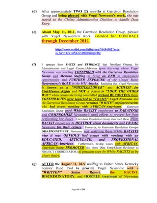 (d)   After approximately TWO (2) months at Garretson Resolution
      Group and being pleased with Vogel Newsome's work, she was
      moved to the Claims Administration Division to handle Data
      Entry.

(e)   About May 11, 2011, the Garretson Resolution Group, pleased
      with Vogel Newsome's work, extended her CONTRACT
      through December 2011.
                http://www.scribd.com/fullscreen/76454302?acce
                ss_key=key-s65nzvxd0ddhmgfe2lg


(f)   It appears from FACTS and EVIDENCE that President Obama, his
      Administration and Legal Counsel/Advisors upon learning where Vogel
      Newsome was working CONSPIRED with the Garretson Resolution
      Group and Messina Staffing to bring an END to employment
      opportunities and FURTHER EXPOSURE of the United States
      Government's ROLE in the 9/11 Attacks. Realizing that Vogel Newsome
      is known as a "WHISTLEBLOWER" and ACTIVIST for
      Civil/Human Rights and NOT a person to "LOOK THE OTHER
      WAY" when crimes are being committed without REPORTING them,
      CONSPIRACIES were launched to "FRAME" Vogel Newsome and
      the Garretson Resolution Group recruited "WHITE" employees/racists
      who had issues working with AFRICAN-Americans. Garretson
                     used White RACIST employees to SABATOGE
      Resolution Group
      and COMPROMISE Newsome's work efforts to prevent her from
      performing her duties. Garretson Resolution Group also used these White
      RACIST employees to DESTROY claim documents and FRAME
      Newsome for their crimes. However, to Garretson Resolution Group's
      DISAPPOINTMENT, Newsome was watching these White RACISTS
      who it was OBVIOUS had issues with working with an
      EDUCATED,        ARTICULATE,             and      PROFESSIONAL
      AFRICAN-American. Furthermore, having issues with AFRICAN-
      American being PROMOTED (i.e. from Data Entry/Claim Reviewer to
      PROJECT COORDINATOR)         to position seen by White RACISTS to be
      above theirs.

(g)   AFTER the August 31, 2011 mailing to United States Kentucky
      Senator Rand Paul to provide Vogel Newsome with a
      "WRITTEN"       Status     Report,       the       RACIST,
      DISCRIMINATORY, and HOSTILE treatment of Newsome


                            Page 195 of 291
 