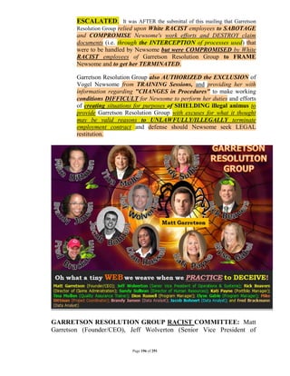 ESCALATED. It was AFTER the submittal of this mailing that Garretson
        Resolution Group relied upon White RACIST employees to SABOTAGE
        and COMPROMISE Newsome's work efforts and DESTROY claim
        documents (i.e. through the INTERCEPTION of processes used) that
        were to be handled by Newsome but were COMPROMISED by White
        RACIST employees of Garretson Resolution Group to FRAME
        Newsome and to get her TERMINATED.

        Garretson Resolution Group also AUTHORIZED the EXCLUSION of
        Vogel Newsome from TRAINING Sessions, and providing her with
        information regarding "CHANGES in Procedures" to make working
        conditions DIFFICULT for Newsome to perform her duties and efforts
        of creating situations for purposes of SHIELDING illegal animus to
        provide Garretson Resolution Group with excuses for what it thought
        may be valid reasons to UNLAWFULLY/ILLEGALLY terminate
        employment contract and defense should Newsome seek LEGAL
        restitution.




GARRETSON RESOLUTION GROUP RACIST COMMITTEE: Matt
Garretson (Founder/CEO), Jeff Wolverton (Senior Vice President of


                             Page 196 of 291
 