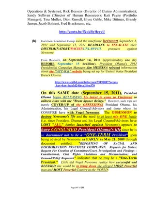 Operations & Systems); Rick Beavers (Director of Claims Administration);
Sandy Sullivan (Director of Human Resources); Kati Payne (Portfolio
Manager); Tina Mullen, Dion Russell, Elyse Gable, Mike Dittman, Brandy
Jansen, Jacob Bohnert, Fred Brackmann, etc.

                      http://youtu.be/fXukByHcyvU

   (h)   Garretson Resolution Group used the timeframe   between September 1,
         2011 and September 15, 2011 DEADLINE to ESCALATE their
         DISCRIMINATORY/RACIST/UNLAWFUL        practices against
         Newsome.

         From Research, on September 14, 2011 (approximately one day
         BEFORE September 15 deadline), President Obama's 2012
         Presidential Campaign Manager Jim MESSINA released information
         about the "ATTACK" website being set up for United States President
         Barack Obama.

                   http://www.scribd.com/fullscreen/75190887?access
                   _key=key-1qts3d24ihxp2tlvo370

         On this SAME date (September 15, 2011), President
         Obama began RELEASING his intent to come to Cincinnati to
         address issue with the "Brent Spence Bridge." However, such trips are
         merely COVER-UP of the OBSESSIONS President Obama, his
         Administration, his Legal Counsel/Advisors and those whom he
         CONSPIRE have with Vogel Newsome. The OBSESSION to
         destroy Newsome's life and the need to at least win ONE battle
         (i.e. since President Obama and his Legal Counsel/Advisors have
         LOST "ALL" battles launched against Newsome) appears to
         have CONSUMED President Obama's life since he is
         so determined not to be a "ONE-TERM President" upon
         being advised by Newsome as EARLY as May 21, 2009 through
         document       entitled,  “REPORTING      OF    RACIAL     AND
         DISCRIMINATION PRACTICES COMPLAINT: Requests for Status;
         Request For Creation of Committees/Court, Investigations and Findings -
         Constitutional, Civil Rights Violations and Discrimination; and
         Demand/Relief Requested” indicated that he may be a "One-Term
         President." Little did Vogel Newsome realize how successful and
         BLESSED she would be to bring down the alleged MOST Powerful
         man and MOST Powerful Country in the WORLD:




                               Page 197 of 291
 