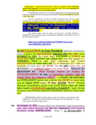 Ahmadinejad. . . dedicated much of what is likely to be judged as one of his most
            controversial speeches to asking rhetorical questions about who was responsible for
            slavery, colonialism and wars over the generations. . .
                      Ahmadinejad accused Nato of occupying Afghanistan and of sanctioning drug
            trafficking, claiming that narcotics production has RISEN since the US-LED INVASION
            a DECADE AGO.
                     Later, he accused the US and its ALLIES of targeting Iran, which is under
            sanction over its nuclear programme, because it has challenged orthodoxy. 'By using
            their IMPERIALISTIC Media Network which is under the influence of colonialism,
            they THREATEN ANYONE who QUESTIONS the Holocaust
            and the September                     11 event           with sanctions and
            MILITARY actions, . . .
                    The Iranian leader said this made the US and its ALLIES UNFIT to
            DOMINATE the international system, and called for CHANGE to the STRUCTURE of
            the UN Security Council."


                    http://www.scribd.com/fullscreen/77060617?access_key
                    =key-1ihkjn2favycg0vz4w6x


      In RETALIATION to Iran President Mahmoud Ahmadinejad's
      speech it appears that approximately nineteen (19) days later (about
      OCTOBER 11, 2011) the United States LAUNCHED a VICIOUS and
      MALICIOUS attack AGAINST Iran alleging that Iran had engaged in a
      TERRORIST PLOT to have Saudi Ambassador Adel al-Jubeir
      ASSASSINATED on United States Soil (i.e. in Washington, D.C. while at a
      restaurant). Of course there are MANY who do NOT believe this and
      QUESTION such a BOGUS claim by the United States. However, the
      QUESTION IS: What Foreign Nations are leading the
      INVESTIGATIONS (if any) to determine whether what the
      United States has alleged is TRUE? A SMART, REASONABLE
      and INTELLIGENT person may conclude that DOUBT is raised when
      such an alleged PLOT comes 19 days AFTER "IRAN" President
      Mahmoud Ahmadinejad's speech to the United Nations where the United
      States Leaders ENCOURAGED and LED a WALKOUT! Again, through
      his speech, Iran President Mahmoud Ahmadinejad stated the United States
      uses:
            '. . .IMPERIALISTIC Media Network which is under the influence of colonialism, they
            THREATEN ANYONE who QUESTIONS the Holocaust and the September 11 event
            with sanctions and MILITARY actions, . . .

20)   On October 21, 2011, President Obama, his Administration, Legal Counsel/Advisors
      came after Vogel Newsome and had her employment with Garretson
      Resolution Group TERMINATED. Doing so in RETALIATION to

                                           Page 199 of 291
 