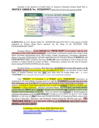 Attached to the attention of United States of America’s Kentucky Senator Rand Paul is
MONEY ORDER No. 19256593937 dated 2012-01-04 in the amount of $300




to REPLACE the prior Money Order No. 19256907306 dated 2011-08-27 in the amount of $300
submitted to Senator Rand Paul’s attention for the filing of the PETITION FOR
EXTRAORDINARY WRIT!

        President Obama is hereby SERVED this "PINK SLIP" in accordance with the 25th
Amendment of the United States Constitution, United States Constitution and the laws of the United
States governing International Laws, War Crimes, Fraud, Conspiracies, Corruption, Blackmail,
Bribery, Extortion, Embezzlement, and other applicable laws for President Obama's CRIMINAL and
CIVIL/HUMAN Rights violations that have ALREADY been committed as well as those he may
continue to commit should he remain in Office. Furthermore, criminal acts that may be become
known during INVESTIGATIONS into this matter.

       President Obama, as you know, there have been NUMEROUS Lawsuits filed against you in
a "COURT" of Law CHALLENGING your ELIGIBILITY to serve as the President of the United
States of America because you may NOT have been born on United States soil - i.e termed
"NATURAL" born citizen under Article II, Section 1, Clause 5 of the United States Constitution.

        Your "PROOF" of Citizenship is of PUBLIC and/or WORLDWIDE importance as
evidenced by the News/Media coverage given to it and the NUMEROUS Lawsuits that have been
filed challenging your ELIGIBILITY to serve as the President of the United States of America. For
instance, according to United States Supreme Court records and OTHER FEDERAL COURTS, your
"Eligibility" is being challenged. Therefore, President Obama, it is of PUBLIC and WORLDWIDE
concern that you PROVE in a "COURT" of Law your Citizenship and Eligibility to serve as the
President of the United States of America. These are matters that CANNOT be decided simply by
releasing what appears to be a FAKE/FORGED "Certificate of Live Birth" on April 27, 2011, to the
MEDIA (i.e who may be PRO-Obama and SHAREHOLDERS of Corporation/Media sources who
may have a "Personal," "Business," and "Financial" interest should the TRUTH come out). This
"BIRTHER ISSUE," as it has been called is of NATIONAL SECURITY and/or
HOMELAND SECURITY!

               Certificate of Live Birth DISCREPANCIES:
               www.scribd.com/fullscreen/63544435?access_key=key-
               2b6e9nr2zv7ytwv7z4rl


                                            Page 2 of 291
 