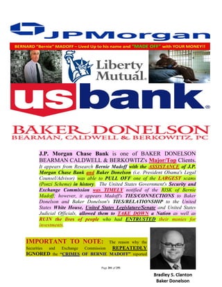 J.P. Morgan Chase Bank is one of BAKER DONELSON
        BEARMAN CALDWELL & BERKOWITZ's Major/Top Clients.
        It appears from Research Bernie Madoff with the ASSISTANCE of J.P.
        Morgan Chase Bank and Baker Donelson (i.e. President Obama's Legal
        Counsel/Advisor) was able to PULL OFF one of the LARGEST scams
        (Ponzi Scheme) in history. The United States Government's Security and
        Exchange Commission was TIMELY notified of the RISK of Bernie
        Madoff; however, it appears Madoff's TIES/CONNECTIONS to Baker
        Donelson and Baker Donelson's TIES/RELATIONSHIP to the United
        States White House, United States Legislature/Senate and United States
        Judicial Officials, allowed them to TAKE DOWN a Nation as well as
        RUIN the lives of people who had ENTRUSTED their monies for
        investments.


IMPORTANT TO NOTE:                      The reason why the
Securities
       and   Exchange Commission REPEATEDLY
IGNORED the “CRIMES OF BERNIE MADOFF” reported

                                   Page 201 of 291
 
