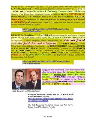 may be due to J. P. Morgan Chase Banks’ (i.e. and perhaps Bernie Madoff’s lawyer as well)
LAWYERS/ATTORNEYS – Baker Donelson Bearman Caldwell & Berkowitz – relying on
TIES/RELATIONSHIPS to Securities & Exchange Commission Officials and
Members of the United States Legislature/Congress to AID and ABET in COVERING UP
Bernie Madoff’s, J. P. Morgan Chase Bank’s and Baker Donelson’s CRIMES.
Remember, Baker Donelson has played MAJOR roles in having its people placed
in KEY/TOP positions to handle INVESTIGATIONS when its Clients are involved. For
instance, remember Bradley S. Clayton:

              http://www.scribd.com/fullscreen/75287541?access_key=key-
              1qmyu5l15cp5vmohiuw

BRADLEY S. CLANTON: “. . .His INTERNAL investigations and government litigation
practice have included matters related to SECURITIES and EXCHANGE COMMISSION
investigations. . .federal campaign finance investigations, and   state and federal
securities fraud class action litigation.                 . . as CHIEF COUNSEL to the
United States House Judiciary Committee's. . . his RESPONSIBILITIES including ADVISING
the Chairman and REPUBLICAN Members of the Judiciary Committee on LEGISLATION
and CONGRESSIONAL Oversight implicating Civil and Constitutional Rights,
CONGRESSIONAL Authority. . .proposed CONSTITUTIONAL Amendments and
OVERSIGHT of the CIVIL RIGHTS DIVISION of the Department of Justice and the U.S.
Commission on Civil Rights."

              http://www.scribd.com/fullscreen/75513615?access_key=key-
              24j0rhl31iph65e1ecms


                                         It appears that the United States Government may
                                         also be relying upon the Garretson Resolution
                                         Group (i.e. working with Napoli Bern Ripka
                                         Shkolnik - JEWISH/White run Law Firm) to
                                         handle PAYOUTS to victims in the Bernard
                                         "BERNIE" Madoff (JEWISH) matter as done with
                                         the WORLD TRADE CENTER:




                      Garretson Resolution Group’s Role In The World Trade
                      Center Settlement Payouts:
                      http://www.scribd.com/fullscreen/75562088?access_key=k
                      ey-1ysdnqcvyzpyoo84l28h

                      The Role Garretson Resolution Group May Play In The
                      Bernie Madoff Settlement Payouts:




                                          Page 202 of 291
 