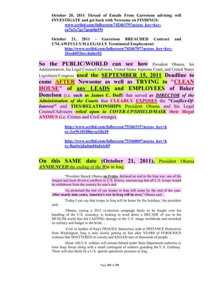 October 20, 2011 Thread of Emails From Garretson advising will
       INVESTIGATE and get back with Newsome on FINDINGS:
             www.scribd.com/fullscreen/74246379?access_key=key-
             ca7n3x7gx7jpsp0p55t

       October 21, 2011 - Garretson BREACHED Contract and
       UNLAWFULLY/ILLEGALLY Terminated Employment:
             http://www.scribd.com/fullscreen/74246707?access_key=key-
             26xsh0526zy4uilor02

So the PUBLIC/WORLD can see how                                  President Obama, his
Administration, his Legal Counsel/Advisors, United States Supreme Court, and United States
                 used the SEPTEMBER 15, 2011 Deadline to
Legislature/Congress
come AFTER Newsome as well as TRYING to "CLEAN
HOUSE" of any LEADS and EMPLOYEES of Baker
Donelson (i.e. such as James C. Duff) that served as DIRECTOR of the
Administration of the Courts that CLEARLY EXPOSES the "Conflict-Of-
Interest" and TIES/RELATIONSHIPS President Obama and his Legal
Counsel/Advisors relied upon to COVER-UP/SHIELD/MASK their illegal
ANIMUS (i.e. Crimes and Civil wrongs).

                http://www.scribd.com/fullscreen/75346315?access_key=k
                ey-1zr9r10108nvee1llx49

                http://www.scribd.com/fullscreen/75346869?access_key=k
                ey-8qoiwjdq4md4sdxteh9


On this SAME date (October 21, 2011), President Obama
ANNOUNCED the ending of the War in Iraq:
                "President Barack Obama on Friday declared an end to the Iraq war, one of the
       longest and most divisive conflicts in U.S. history, announcing that all U.S. troops would
       be withdrawn from the country by year's end.
               'As promised the rest of our troops in Iraq will come by the end of the year.
       After nearly nine years, America's war in Iraq will be over,' Obama said. . .
                'Today I can say that troops in Iraq will be home for the holidays,' the president
       said.
                  Obama, eyeing a 2012 re-election campaign likely to be fought over his
       handling of the U.S. economy, is looking to wind down a DECADE of war in the
       MUSLIM world that did LASTING damage to the U.S. image worldwide and stretched
       its military and budget to the brink. . .
                 Even as leaders of Iraq's FRAGILE democracy seek to DISTANCE themselves
       from Washington, Iraq is only slowly getting its feet after YEARS of FEROCIOUS
       violence that SHATTERED its society and KILLED tens of thousands of people. . .
                 About 160 U.S. soldiers will remain behind under State Department authority to
       train Iraqi forces along with a small contingent of soldiers guarding the U.S. Embassy.
       There will also likely be a U.S. special operations presence in Iraq. . .


                                         Page 204 of 291
 