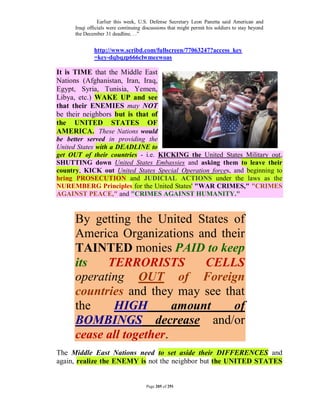Earlier this week, U.S. Defense Secretary Leon Panetta said American and
      Iraqi officials were continuing discussions that might permit his soldiers to stay beyond
      the December 31 deadline. . .”


              http://www.scribd.com/fullscreen/77063247?access_key
              =key-dqbqzp666clwmeewoas

It is TIME that the Middle East
Nations (Afghanistan, Iran, Iraq,
Egypt, Syria, Tunisia, Yemen,
Libya, etc.) WAKE UP and see
that their ENEMIES may NOT
be their neighbors but is that of
the UNITED STATES OF
AMERICA. These Nations would
be better served in providing the
United States with a DEADLINE to
get OUT of their countries - i.e. KICKING the United States Military out,
SHUTTING down United States Embassies and asking them to leave their
country, KICK out United States Special Operation forces, and beginning to
bring PROSECUTION and JUDICIAL ACTIONS under the laws as the
NUREMBERG Principles for the United States' "WAR CRIMES," "CRIMES
AGAINST PEACE," and "CRIMES AGAINST HUMANITY."


      By getting the United States of
      America Organizations and their
      TAINTED monies PAID to keep
      its   TERRORISTS         CELLS
      operating OUT of Foreign
      countries and they may see that
      the    HIGH         amount   of
      BOMBINGS decrease and/or
      cease all together.
The Middle East Nations need to set aside their DIFFERENCES and
again, realize the ENEMY is not the neighbor but the UNITED STATES


                                       Page 205 of 291
 