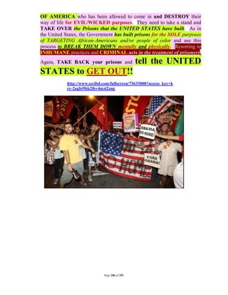 OF AMERICA who has been allowed to come in and DESTROY their
way of life for EVIL/WICKED purposes. They need to take a stand and
TAKE OVER the Prisons that the UNITED STATES have built. As in
the United States, the Government has built prisons for the SOLE purposes
of TARGETING African-Americans and/or people of color and use this
process to BREAK THEM DOWN mentally and physically. Resorting to
INHUMANE practices and CRIMINAL acts in the treatment of prisoners.
Again, TAKE BACK your prisons and               tell the UNITED
STATES to GET OUT!!
            http://www.scribd.com/fullscreen/75633008?access_key=k
            ey-2agbt9bk2lbv4mzi2zng




                              Page 206 of 291
 