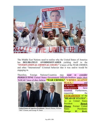 The Middle East Nations need to realize why the United States of America
has DELIBATELY AVOIDED/EVADED yielding itself to the
"INTERNATIONAL CRIMINAL COURT;" it knew of the WAR CRIMES
and other “International” Criminal behavior that it was and/or would be
engaging in.

Therefore, Foreign Nations/Countries may want to consider
PERSECUTING United States Government Officials/Soldiers under their
"LOCAL" laws if they believe "WAR CRIMES," "CRIMES AGAINST
                                         PEACE,"                and
                                         "CRIMES AGAINST
                                         HUMANITY"             have
                                         occurred. Furthermore,
                                         requesting             the
                                         EXTRADITION of the
                                         "HEAD OF STATES” -
                                         i.e. as United States
                                         President          Barack
                                         Obama, Former United
                                         States          Presidents:
                                         George       W.      Bush,


                            Page 207 of 291
 