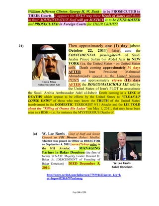 William Jefferson Clinton, George H. W. Bush - to be PROSECUTED in
      THEIR Courts. It appears the ONLY way these Heads of States and those
      in their ADMINISTRATIVE Staff will get JUSTICE is to be EXTRADITED
      and PROSECUTED in Foreign Courts for THEIR CRIMES!




21)                                Then approximately one (1) day (about
                                   October 22, 2011) later, came the
                              COINCIDENTAL passing/death of Saudi
                              Arabia Prince Sultan bin Abdel Aziz in NEW
                              YORK (i.e. the United States - on United States
                              soil). Death coming approximately 30 days
                              AFTER        Iran       President    Mahmoud
                              Ahmadinejad's speech to the United Nations
                              ("UN") and approximately eleven (11) days
                              AFTER the BOGUS/MALICIOUS LIE told by
                              the United States of Iran's PLOT to assassinate
      the Saudi Arabia Ambassador Adel al-Jubeir. Death coming in a LINE of
      DEATHS which appear to be efforts by the United States to "CLEAN-UP
      LOOSE ENDS" of those who may know the TRUTH of the United States'
      involvement in the DOMESTIC TERRORIST 9/11 Attacks and the LIE TOLD
      about the "Killing of Osama Bin Laden" on May 1, 2011, that may have been
      seen as a RISK - i.e. for instance the MYSTERIOUS Deaths of:




         (a)   W. Lee Rawls - Chief of Staff and Senior
               Counsel to FBI Director Robert Mueller.
               Mueller was placed in Office as DIRECTOR
               on September 4, 2001 [seven (7) days prior to
               the 9/11 Attacks] - MANAGING
               Partner in Baker Donelson (the firm of
               former SENATE Majority Leader Howard H.
               Baker Jr. [DESCENDENT of Founding of
               Baker Donelson] - DIED December 5,
               2010.
                  http://www.scribd.com/fullscreen/77559442?access_key=k
                  ey-1ngov4528kb797uxbmug



                                      Page 208 of 291
 