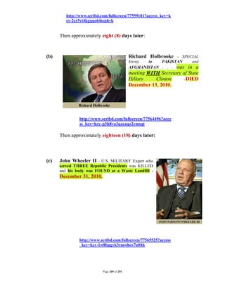 http://www.scribd.com/fullscreen/77559101?access_key=k
         ey-2cr5vt4kgqqo64sephvk


      Then approximately eight (8) days later:



(b)                                          Richard Holbrooke - SPECIAL
                                             Envoy  to   PAKISTAN        and
                                             AFGHANISTAN . . . was     in a
                                             meeting WITH Secretary of State
                                             Hillary    Clinton      -DIED
                                             December 13, 2010.




               http://www.scribd.com/fullscreen/77564496?acce
               ss_key=key-p3h8va3qaszqo2cmsqt

      Then approximately eighteen (18) days later:



(c)   John Wheeler II - U.S. MILITARY Expert who
      served THREE Republic Presidents was KILLED
      and his body was FOUND at a Waste Landfill -
      December 31, 2010.




               http://www.scribd.com/fullscreen/77565525?access
               _key=key-1w8bpgvk3rmwhov7n04h




                           Page 209 of 291
 
