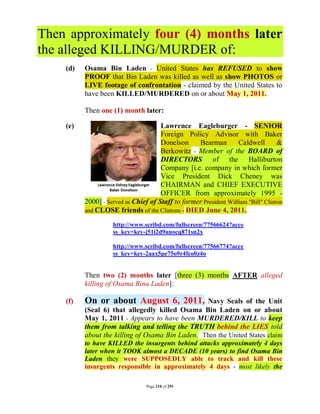 Then approximately four (4) months later
the alleged KILLING/MURDER of:
    (d)   Osama Bin Laden - United States has REFUSED to show
          PROOF that Bin Laden was killed as well as show PHOTOS or
          LIVE footage of confrontation - claimed by the United States to
          have been KILLED/MURDERED on or about May 1, 2011.

          Then one (1) month later:

    (e)                               Lawrence Eagleburger - SENIOR
                                      Foreign Policy Advisor with Baker
                                      Donelson     Bearman         Caldwell        &
                                      Berkowitz - Member of the BOARD of
                                      DIRECTORS of the Halliburton
                                      Company [i.e. company in which former
                                      Vice President Dick Cheney was
                                      CHAIRMAN and CHIEF EXECUTIVE
                                      OFFICER from approximately 1995 -
          2000] - Served as Chief of Staff to former President William "Bill" Clinton
          and CLOSE friends of the Clintons - DIED June 4, 2011.

                    http://www.scribd.com/fullscreen/77566624?acce
                    ss_key=key-j51i2d9auocq871sn2x

                    http://www.scribd.com/fullscreen/77566774?acce
                    ss_key=key-2aax5pe75o9r4fco0z4o


          Then two (2) months later [three (3) months AFTER alleged
          killing of Osama Bina Laden]:

    (f)   On or about August 6, 2011,            Navy Seals of the Unit
          (Seal 6) that allegedly killed Osama Bin Laden on or about
          May 1, 2011 - Appears to have been MURDERED/KILL to keep
          them from talking and telling the TRUTH behind the LIES told
          about the killing of Osama Bin Laden. Then the United States claim
          to have KILLED the insurgents behind attacks approximately 4 days
          later when it TOOK almost a DECADE (10 years) to find Osama Bin
          Laden they were SUPPOSEDLY able to track and kill these
          insurgents responsible in approximately 4 days - most likely the

                                 Page 210 of 291
 