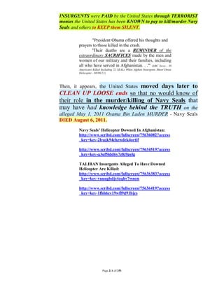 INSURGENTS were PAID by the United States through TERRORIST
monies the United States has been KNOWN to pay to kill/murder Navy
Seals and others to KEEP them SILENT.

                "President Obama offered his thoughts and
         prayers to those killed in the crash.
                'Their deaths are a REMINDER of the
         extraordinary SACRIFICES made by the men and
         women of our military and their families, including
         all who have served in Afghanistan. . .'" (ABC News - 30
         Americans Killed Including 22 SEALs When Afghan Insurgents Shoot Down
         Helicopter - 08/06/11)



                               moved days later to
Then, it appears, the United States
CLEAN UP LOOSE ends so that no would know of
their role in the murder/killing of Navy Seals that
may have had knowledge behind the TRUTH on the
alleged May 1, 2011 Osama Bin Laden MURDER - Navy Seals
DIED August 6, 2011.
         Navy Seals’ Helicopter Downed In Afghanistan:
         http://www.scribd.com/fullscreen/75636082?access
         _key=key-2bxqk94chzwdek4ortif

         http://www.scribd.com/fullscreen/75634519?access
         _key=key-q3uf5ldd6y7z8j9pelg

         TALIBAN Insurgents Alleged To Have Downed
         Helicopter Are Killed:
         http://www.scribd.com/fullscreen/75636383?access
         _key=key-vuuugbdjs4cqhv7wnon

         http://www.scribd.com/fullscreen/75636419?access
         _key=key-1fhh6zy19wfl9d91bjcs




                          Page 211 of 291
 