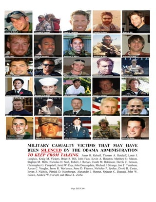 MILITARY CASUALTY VICTIMS THAT MAY HAVE
BEEN SILENCED BY THE OBAMA ADMINISTRATION
TO KEEP FROM TALKING: Jonas B. Kelsall, Thomas A. Ratzlaff, Louis J.
Langlais, Kraig M. Vickers, Brian R. Bill, John Faas, Kevin A. Houston, Matthew D. Mason,
Stephen M. Mills, Nicholas H. Null, Robert J. Reeves, Heath M. Robinson, Darrik C. Benson,
Christopher G. Campbell, Jared W. Day, John Douangdara, Michael J. Strange, Jon T. Tumilson,
Aaron C. Vaughn, Jason R. Workman, Jesse D. Pittman, Nicholas P. Spehar, David R. Carter,
Bryan J. Nichols, Patrick D. Hamburger, Alexander J. Bennet, Spencer C. Duncan, John W.
Brown, Andrew W. Harvell, and Daniel L. Zerbe.



                                    Page 212 of 291
 