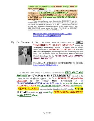 TERRORISTS and CONSPIRING to murder, kidnap, maim and
                   injure persons abroad. . .
                           "The indictment alleges that . . . a VETERAN of TERRORIST
                   training camps in PAKISTAN and AFGHANISTAN who, over the
                   past THREE years, has CONSPIRED with others in THIS COUNTRY
                   to RECRUIT and help young men TRAVEL OVERSEAS in
                   order to KILL. . ."
                             "These charges hammer home the point that TERRORISTS and their
                   SUPPORTERS are not confined to the remote regions of some far away land but
                   can GROW and FESTER right here at HOME. TERRORISTS and their
                   SUPPORTERS are RELENTLESS and constant in their efforts to HURT and
                   KILL INNOCENT people across the globe. We MUST be EQUALLY
                   relentless and constant in our efforts to STOP them. . ."

                           http://www.scribd.com/fullscreen/77045133?acce
                           ss_key=key-25622u8zp85u4kcb469l


22)   On November 9, 2011, the United States of America held its FIRST
                           “EMERGENCY ALERT SYSTEM”                              testing its
                           “Emergency Broadcasting” system. It appears that the United
                           States’ testing of its EMERGENCY ALERT SYSTEM was done
                           WITHOUT notifying the American people that such testing may be a
                           direct and proximate result of Government Officials'/President
                           Obama's knowledge that the "CHICKENS ARE COMING
                           HOME TO ROOST"

                           MALCOLM X - CHICKENS COMING HOME TO ROOST:
                           http://youtu.be/DHKa4DeiBaw



                                        RUN OUT OF
      – i.e. That the United States of America’s Government has
      MONIES to “Continue to PAY TERRORISTS” (i.e. such as the
                Al Qaeda appears to be a TERRORIST Organization
      Taliban in that
      CREATED    by  the   United   States   Government    in   its
      PLANNING/ORGANIZING of the 9/11 Attacks to provide them with
      FALSE/MALICIOUS and CRIMINAL reasons to INVADE Afghanistan) -
      -   NEWS FLASH:                It appears that the alleged AL QAEDA members AFTER
      10 YEARS of pursuit are ALL now being “KILLED/MURDERED”
      to SILENCE them:




                                          Page 214 of 291
 