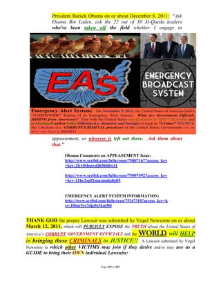 President Barack Obama on or about December 8, 2011: "Ask
             Osama Bin Laden, ask the 22 out of 30 Al-Qaeda leaders
             who've been taken off the field whether I engage in




             appeasement, or whoever is left out there. Ask them about
             that."

                  Obama Comments on APPEASEMENT Issue:
                  http://www.scribd.com/fullscreen/75807167?access_key
                  =key-2lvrtbhsovdjh9668w41

                  http://www.scribd.com/fullscreen/75807492?access_key
                  =key-21hc2sg02musmnlp8g05


                  EMERGENCY ALERT SYSTEM INFORMATION:
                  http://www.scribd.com/fullscreen/75347310?access_key=k
                  ey-10bar5ys7djp5z3km50i


THANK GOD the proper Lawsuit was submitted by Vogel Newsome on or about
March 12, 2011, which will PUBLICLY EXPOSE the TRUTH about the United States of
America’s CORRUPT GOVERNMENT OFFICIALS and the          WORLD will HELP
in bringing these CRIMINALS to JUSTICE!!                  A Lawsuit submitted by Vogel
         which other VICTIMS may join if they
Newsome in                                               desire and/or may use as a
GUIDE to bring their OWN individual Lawsuits:

                                    Page 215 of 291
 