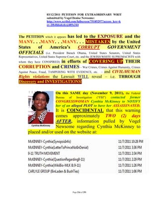 03/12/2011 PETITION FOR EXTRAORDINARY WRIT
                    submitted by Vogel Denise Newsome:
                    http://www.scribd.com/fullscreen/75185297?access_key=k
                    ey-2fb4hlodcdcsj485e244



                           has led to the EXPOSURE and the
The PETITION which it appears
MANY. . .MANY. . .MANY. . . MISTAKES by the United
States of     America’s          CORRUPT             GOVERNMENT
OFFICIALS (i.e. President Barack Obama, United States Senators, United States
Representatives, United States Supreme Court, etc. and the JEWISH/WHITE SUPREMACISTS with
               in efforts of COVERING UP THEIR
whom they have CONSPIRED)
CORRUPTION and CRIMES – War Crimes, Crimes Against Humanity, Crimes
                                          and CIVIL/HUMAN
Against Peace, Fraud, TAMPERING WITH EVIDENCE, etc.         –
Rights violations the Lawsuit WILL reveal – i.e. THROUGH
Discovery and INVESTIGATIONS!

                           On this SAME day (November 9, 2011), the Federal
                           Bureau   of   Investigation (“FBI”) contacted former
                           CONGRESSWOMAN Cynthia McKinney to NOTIFY
                           her of an alleged PLOT to have her ASSASSINATED.
                     It is COINCIDENTAL that this warning
                     comes approximately TWO (2) days
                     AFTER, information pulled by Vogel
                     Newsome regarding Cynthia McKinney to
      placed and/or used on the website at:




                                       Page 216 of 291
 