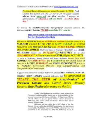 Information to be POSTED on the INTERNET at: www.vogeldenisenewsome.com

       President Barack Obama on or about December 8, 2011: "Ask
       Osama Bin Laden, ask the 22 out of 30 Al-Qaeda leaders
       who've been taken off the field whether I engage in
       appeasement, or whoever is left out there. Ask them about
       that."

For instance the “McKINNEY-Cynthia (SynopsisInfo)” document addresses Ms.
McKinney’s QUEST into the TRUTH behind the 9/11 Attacks:

              http://www.scribd.com/fullscreen/75641077?access_
              key=key-8mhae6adsi8iorbjx6a

McKinney is SUSPICIOUS and has a RIGHT to be suspicious in that this appears to be a
MASKED attempt by the FBI to GAIN ACCESS to Cynthia
McKinney and then take her life and AGAIN FRAME someone
else for its CRIMES! The United States of America’s FBI and CIA have a WELL-
ESTABLISHED history and PATTERN-OF-PRACTICE to go after
“PROMINENT” African-American/CIVIL Rights ACTIVISTS –
                                                  their work
i.e. such as McKinney, Shirley Sherrod and Vogel Newsome because
EXPOSES the CORRUPTION and COVER-UP of the United States of
America’s RACIST, TERRORIST and WHITE SUPREMACIST practices
by TOP/KEY Government Officials, their Lawyers/Counsel and
Conspirators/Co-Conspirators.
It appears from information found on the Internet, when the FBI’s “SPECIAL AGENT-IN-
                                    he attempted to
CHARGE (BRIAN LAMKIN) contacted McKinney, that

“PLANT THE SEED of Assassination” of
President Obama and United States Attorney
General Eric Holder also being on the list:

                       "Lamkin called McKinney at her mother's home in Georgia on
              November 9 and informed her that she was on the target list for the four
              arrested men, along with Obama and Holder. A Department of Justice
              official offered to provide special 'victim witness' protection to
              McKinney, who, unlike Obama and Holder, does not have special
              security assigned to her.
                        McKinney said that while she is NOT afraid of the four
              Georgia men arrested in the ALLEGED assassination plot, she remains
              concerned that the FBI that had on its PAYROLL a hate radio host who
              announced to his listenership in 2006 that McKinney should be



                                      Page 217 of 291
 