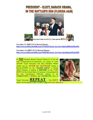 November 12, 2008 FAX To Barack Obama:
http://www.scribd.com/fullscreen/75754229?access_key=key-9q6cte28k8wm58ecb5n

November 14, 2008 FAX To Barack Obama:
http://www.scribd.com/fullscreen/75846306?access_key=key-1mvb4teqor44r2az2l2d



So NO President Barack Hussein Obama II, if you and
your Conspirators/Co-Conspirators are going to come
AFTER Vogel Newsome and then President Obama
TURN and go AFTER her RATTLER Family in
RETALIATION for the “MAJOR ROLE” a Florida
A&M Alumnus is making in HISTORY in the TAKE
DOWN of the United States of America’s Government for
the role Government Officials’ played in the
CORRUPTION, CRIMES and COVER-UPS, then let

Vogel Newsome   REPEAT      – You DON’T
MESS WITH HER FAMU FAMILY and NOT GET BITTEN!




                                Page 219 of 291
 