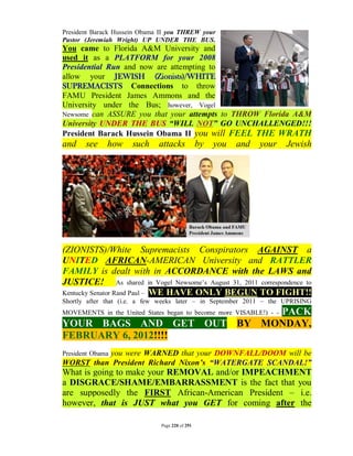 President Barack Hussein Obama II you THREW your
Pastor (Jeremiah Wright) UP UNDER THE BUS.
You came to Florida A&M University and
used it as a PLATFORM for your 2008
Presidential Run and now are attempting to
allow your JEWISH (Zionists)/WHITE
SUPREMACISTS Connections to throw
FAMU President James Ammons and the
University under the Bus; however, Vogel
Newsome can ASSURE you that your attempts to THROW Florida A&M
University UNDER THE BUS “WILL NOT” GO UNCHALLENGED!!!
President Barack Hussein Obama II you will FEEL THE WRATH
and    see    how    such     attacks            by   you   and   your   Jewish




(ZIONISTS)/White Supremacists Conspirators AGAINST a
UNITED AFRICAN-AMERICAN University and RATTLER
FAMILY is dealt with in ACCORDANCE with the LAWS and
JUSTICE! As shared in Vogel Newsome’s August 31, 2011 correspondence to
Kentucky Senator Rand Paul – WE HAVE ONLY BEGUN TO FIGHT!!
Shortly after that (i.e. a few weeks later – in September 2011 – the UPRISING
                           PACK
MOVEMENTS in the United States began to become more VISABLE!) - -
YOUR BAGS AND GET OUT BY MONDAY,
FEBRUARY 6, 2012!!!!
          you were WARNED that your DOWNFALL/DOOM will be
President Obama
WORST than President Richard Nixon’s “WATERGATE SCANDAL!”
What is going to make your REMOVAL and/or IMPEACHMENT
a DISGRACE/SHAME/EMBARRASSMENT is the fact that you
are supposedly the FIRST African-American President – i.e.
however, that is JUST what you GET for coming after the

                               Page 220 of 291
 
