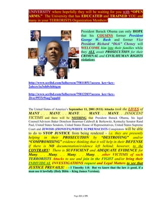 UNIVERSITY where hopefully they will be waiting for you with “OPEN
ARMS.” The University that has EDUCATED and TRAINED YOU and
many in your TERRORISTS Organization Members!


                                           President Barack Obama can only HOPE
                                           that his COUSINS former President
                                           George W. Bush and former Vice
                                           President Richard “Dick” Cheney will
                                           WELCOME him into their families while
                                           they ALL await PROSECUTION for their
                                           CRIMINAL and CIVIL/HUMAN RIGHTS
                                           violations.




http://www.scribd.com/fullscreen/75811851?access_key=key-
2ahczy1u3oh0yhi6tgzn

http://www.scribd.com/fullscreen/75812283?access_key=key-
2lvsy9933r9sug7uppbl


The United States of America’s September 11, 2001 (9/11) Attacks
                                                     took the LIVES of
MANY . . . MANY. . . MANY. . . MANY. . . MANY. . .INNOCENT
VICTIMS and there will be NOTHING that President Barack Obama, his legal
Counsel/Advisors Baker Donelson Bearman Caldwell & Berkowitz, Kentucky Senator Rand
Paul, United States Senators, United States House of Representatives, United States Supreme
Court and JEWISH (ZIONISTS)/WHITE SUPREMACISTS Conspirators will be able
to do to STOP JUSTICE from being rendered – i.e. they are presently
helping in their PROSECUTION by “DESTROYING” and/or
“COMPROMISING” evidence thinking that it will help in their DEFENSE
if there is NO documentation/evidence left behind; however, to the
CONTRARY! There is SUFFICIENT and ADEQUATE EVIDENCE for
Many. . . .Many. . . Many. . . Many. . .other VICTIMS of such
TERRORISTS Attacks to use and join in the FIGHT and/or bring their
INDIVIDUAL INVESTIGATIONS request and Legal Matters to see that
JUSTICE PREVAILS! - - I Timothy 1:8: But we know that the law is good, if a
man use it lawfully (Holy Bible – King James Version).




                                    Page 222 of 291
 