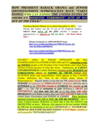 HOW PRESIDENT BARACK OBAMA and JEWISH
(ZIONISTS)/WHITE SUPREMACISTS HAVE “TAKEN
PEOPLE WHO CAN EXPOSE THE UNITED STATES OF
AMERICA’S DOMESTIC TERRORISTS’ ACTS OF 9/11
OFF OF THE FIELD:”
         President Barack Obama on or about December 8, 2011: "Ask
         Osama Bin Laden, ask the 22 out of 30 Al-Qaeda leaders
         who've been taken off the field whether I engage in
         appeasement, or whoever is left out there. Ask them about
         that."

               Obama Comments on APPEASEMENT Issue:
               http://www.scribd.com/fullscreen/75807167?access_key
               =key-2lvrtbhsovdjh9668w41

               http://www.scribd.com/fullscreen/75807492?access_key
               =key-21hc2sg02musmnlp8g05


   CLEARLY         efforts  by     BAKER        DONELSON        and     their
   CONSPIRATORS/CO-CONSPIRATORS (FBI and CIA) attempting to take
   out TOP/KEY people as the President of the United States and United States
   Attorney General because of what they know. Furthermore, to TARGET
   CONGRESSWOMAN Cynthia McKinney because of her ZEALOUS and
   UNRELENTING efforts to EXPOSE the TRUTH behind 9/11.
   ACTIVISTS duties and responsibilities which appears to have CAUSED
   Cynthia McKinney her “Seat in the United States House of
   Representatives.” Reports further reveal that the FBI EMPLOYED “HAL
   TURNER” for purposes of “THREATENING” McKinney and now she is
   SUPPOSED to be “STUPID enough to ENTRUST her security to the
   FBI” – i.e. The FBI is attempting to gain McKinney’s TRUST and
   CONFIDENCE and then take her out as it has done with other
   PROMINENT Civil Rights Leaders that were NOT AFRAID to take on the
   United States Government and EXPOSE its CRIMES! When McKinney
   reported concerns to the FBI in 2009, the FBI did NOTHING! Now it
   wants Congresswoman McKinney to think that it has her SAFETY and
   PROTECTION at heart. Whereas, this appears to be just another DOOR
   the FBI may be attempting to use as it CONTINUES its “PATTERN-OF-
   CRIMINAL BEHAVIOR/ASSASSINATIONS” of Civil Rights Activists as
   well as possible “WITNESSES-Of-9/11!”


                                 Page 223 of 291
 