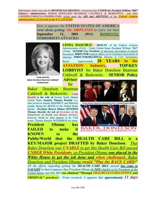Information which may also be BENEFICIAL/HELPFUL is knowing that UNDER the President William “Bill”
Clinton’s Administration, BAKER DONELSON BEARMAN CALDWELL & BERKOWITZ and other
CONSPIRATORS/CO-CONSPIRATORS relied upon the AID and ABETTING of the Federal Aviation
Administration’s (FAA) role in the 9/11 ATTACKS:

               How it appears the UNITED STATES OF AMERICA
               went about getting the AIRPLANES to carry out their
               September      11,    2001   (911)   DOMESTIC
               TERRORISTS ATTACKS:
                                     LINDA DASCHLE:               DEPUTY of the Federal Aviation
                                     Administration (FAA) - Under United States President William "Bill"
                                     Clinton. SENIOR Vice President of American Association of Airport
                                     Executives; DIRECTOR Federal Affairs at Air Transport Association of
                                     America; DIRECTOR/REGIONAL Director at Civil Aeronautics
                                         20 YEARS in the
                                     Board.          Approximately
                        AVIATION     Industry.    TOP/KEY
                        LOBBYIST for Baker Donelson Bearman
                        Caldwell & Berkowitz. SENIOR Policy
                        Advisor
                            for
       Baker Donelson Bearman
       Caldwell & Berkowitz. Linda
       Daschle is the wife of Former South Dakota
       United States Senator Thomas Daschle (i.e.
       who served as Senate MAJORITY and Minority
       Leader during his REIGN in the United States
       Senate. President Barack Obama OFFERED
       Thomas Daschle the job of Secretary of the
       Department of Health and Human Services;
       however, based on what appears to be TAX
       issues, Thomas Daschle WITHDREW his name.
       President    Obama      has
       FAILED      to   make     it
       KNOWN          to       the
       Public/World that the HEALTH CARE BILL is a
       KEY/MAJOR project DRAFTED by Baker Donelson. That
       Baker Donelson was UNABLE to get this Health Care Bill passed
       UNDER White Presidents, so President Obama was placed in the
       White House to get the job done and when challenged, Baker
       Donelson and President Obama would "Play the RACE CARD!"
       All the efforts regarding getting the HEALTH CARE BILL passed has come to
       NAUGHT in that it appears that President Obama is NOT eligible to be President of the
       United States and this Bill was obtained "Through FRAUDULENT/DECEPTIVE and
       CRIMINAL" practices!)         From research, it appears that approximately           11 days

                                              Page 225 of 291
 