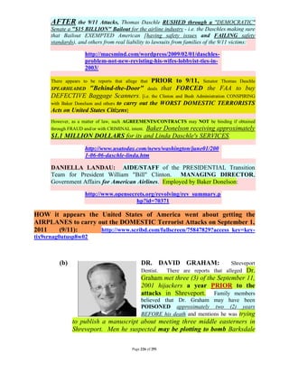 AFTER       the 9/11 Attacks, Thomas Daschle RUSHED through a "DEMOCRATIC"
      Senate a "$15 BILLION" Bailout for the airline industry - i.e. the Daschles making sure
      that Bailout EXEMPTED American [having safety issues and FAILING safety
      standards), and others from real liability to lawsuits from families of the 9/11 victims:

                     http://macsmind.com/wordpress/2009/02/01/daschles-
                     problem-not-new-revisting-his-wifes-lobbyist-ties-in-
                     2003/

                                        PRIOR to 9/11, Senator Thomas Daschle
      There appears to be reports that allege that
      SPEARHEADED "Behind-the-Door" deals that FORCED the FAA to buy
      DEFECTIVE Baggage Scanners. [i.e. the Clinton and Bush Administration CONSPIRING
                                to carry out the WORST DOMESTIC TERRORISTS
      with Baker Donelson and others
      Acts on United States Citizens]
      However, as a matter of law, such AGREEMENTS/CONTRACTS may NOT be binding if obtained
                                    Baker Donelson receiving approximately
      through FRAUD and/or with CRIMINAL intent.
      $1.1 MILLION DOLLARS for its and Linda Daschle's SERVICES.
                     http://www.usatoday.com/news/washington/june01/200
                     1-06-06-daschle-linda.htm

      DANIELLA LANDAU: AIDE/STAFF of the PRESIDENTIAL Transition
      Team for President William "Bill" Clinton. MANAGING DIRECTOR,
      Government Affairs for American Airlines. Employed by Baker Donelson:
                     http://www.opensecrets.org/revolving/rev_summary.p
                                        hp?id=70371

HOW it appears the United States of America went about getting the
AIRPLANES to carry out the DOMESTIC Terrorist Attacks on September 1,
2011  (9/11):       http://www.scribd.com/fullscreen/75847829?access_key=key-
tix9srnag0utusp8w02



         (b)                                   DR. DAVID GRAHAM:                      Shreveport
                                               Dentist.     There are reports that alleged Dr.
                                               Graham met three (3) of the September 11,
                                               2001 hijackers a year PRIOR to the
                                               attacks in Shreveport. Family members
                                               believed that Dr. Graham may have been
                                               POISONED approximately two (2) years
                                               BEFORE his death and mentions he was trying
                to publish a manuscript about meeting three middle easterners in
                Shreveport. Men he suspected may be plotting to bomb Barksdale

                                          Page 226 of 291
 