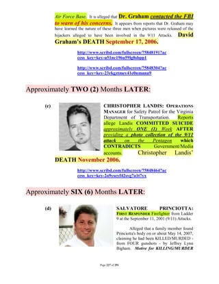 Air Force Base. It is alleged that Dr. Graham contacted the FBI
           to warn of his concerns.           It appears from reports that Dr. Graham may
           have learned the nature of these three men when pictures were released of the
           hijackers alleged to have been involved in the 9/11 Attacks.            David
           Graham’s DEATH September 17, 2006.
                       http://www.scribd.com/fullscreen/75848191?ac
                       cess_key=key-u51nc196u59lg8sbpp1

                       http://www.scribd.com/fullscreen/75848304?ac
                       cess_key=key-23rkgztmey41e0nmanu9


Approximately TWO (2) Months LATER:

     (c)                              CHRISTOPHER LANDIS: OPERATIONS
                                      MANAGER for Safety Patrol for the Virginia
                                      Department of Transportation.     Reports
                                      allege Landis COMMITTED SUICIDE
                                      approximately ONE (1) Week AFTER
                                      providing a photo collection of the 9/11
                                      attack    on   the    Pentagon     which
                                      CONTRADICTS           Government/Media
                                      accounts.      Christopher Landis’
           DEATH November 2006.
                       http://www.scribd.com/fullscreen/75848464?ac
                       cess_key=key-2o9yseyf42svg7a1t7yx


Approximately SIX (6) Months LATER:

     (d)                                         SALVATORE               PRINCIOTTA:
                                                 FIRST RESPONDER Firefighter from Ladder
                                                 9 at the September 11, 2001 (9/11) Attacks.

                                                        Alleged that a family member found
                                                 Princiotta's body on or about May 14, 2007,
                                                 claiming he had been KILLED/MURDED -
                                                 from FOUR gunshots - by Jeffrey Lynn
                                                 Bigham. Motive for KILLING/MURDER


                                    Page 227 of 291
 
