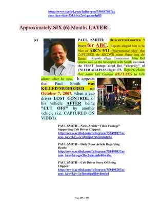 http://www.scribd.com/fullscreen/75848708?ac
               cess_key=key-55k91xc2zv1gnmc4p83


Approximately SIX (6) Months LATER:

     (e)                          PAUL SMITH:           HELICOPTER/CHOPPER 7
                                  PILOT     for ABC.     Reports alleged him to be
                                  Pilot of ABC's 9/11 "International Shot" that
                                  CAPTURED the SECOND plane flying into the
                                  Tower. Reports allege Cameraman John Del
                                  Giorno was on the helicopter with Smith and took
                                  the FIRST footage aired live "allegedly" of
                                  UNITED AIRLINES Flight 175. Reports claim
                                  that John Del Giorno REFUSES to talk
           about what he saw. It appears
           that    Paul    Smith    was
           KILLED/MURDERED on
           October 7, 2007, when a cab
           driver LOST CONTROL of
           his vehicle AFTER being
           "CUT OFF" by another
           vehicle (i.e. CAPTURED ON
           VIDEO).
                     PAUL SMITH – News Article “Video Footage”
                     Supporting Cab Driver Clipped:
                     http://www.scribd.com/fullscreen/75849207?ac
                     cess_key=key-2e7dw6jor7miytohdrd2

                     PAUL SMITH – Daily News Article Regarding
                     Death:
                     http://www.scribd.com/fullscreen/75849303?ac
                     cess_key=key-gw5lcc5uhsmde40wahz

                     PAUL SMITH – Cab Driver Story Of Being
                     Clipped:
                     http://www.scribd.com/fullscreen/75849428?ac
                     cess_key=key-1yf6nu6pa8brylsnslef




                                Page 229 of 291
 