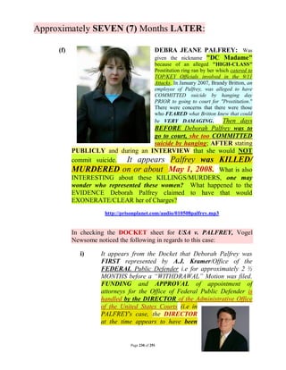 Approximately SEVEN (7) Months LATER:

     (f)                                      DEBRA JEANE PALFREY: Was
                                              given the nickname "DC Madame"
                                              because of an alleged "HIGH-CLASS"
                                              Prostitution ring ran by her which catered to
                                              TOP/KEY Officials involved in the 9/11
                                              Attacks. In January 2007, Brandy Britton, an
                                              employee of Palfrey, was alleged to have
                                              COMMITTED suicide by hanging day
                                              PRIOR to going to court for "Prostitution."
                                              There were concerns that there were those
                                              who FEARED what Britton knew that could
                                              be VERY DAMAGING.              Then days
                                      BEFORE Deborah Palfrey was to
                                      go to court, she too COMMITTED
                                      suicide by hanging; AFTER stating
           PUBLICLY and during an INTERVIEW that she would NOT
           commit suicide.  It appears Palfrey was KILLED/
           MURDERED on or about May 1, 2008. What is also
           INTERESTING about these KILLINGS/MURDERS, one may
           wonder who represented these women? What happened to the
           EVIDENCE Deborah Palfrey claimed to have that would
           EXONERATE/CLEAR her of Charges?
                      http://prisonplanet.com/audio/010508palfrey.mp3


           In checking the DOCKET sheet for USA v. PALFREY, Vogel
           Newsome noticed the following in regards to this case:

             i)     It appears from the Docket that Deborah Palfrey was
                    FIRST represented by A.J. Kramer/Office of the
                    FEDERAL Public Defender i.e for approximately 2 ½
                    MONTHS before a “WITHDRAWAL” Motion was filed.
                    FUNDING and APPROVAL of appointment of
                    attorneys for the Office of Federal Public Defender is
                    handled by the DIRECTOR of the Administrative Office
                    of the United States Courts (i.e in
                    PALFREY's case, the DIRECTOR
                    at the time appears to have been


                                Page 230 of 291
 