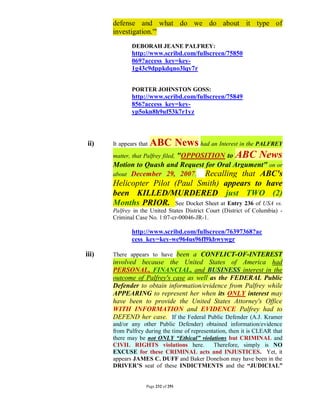 defense and what do we do about it type of
       investigation.'"
               DEBORAH JEANE PALFREY:
               http://www.scribd.com/fullscreen/75850
               069?access_key=key-
               1g43c9dppkdqno3lqy7r


               PORTER JOHNSTON GOSS:
               http://www.scribd.com/fullscreen/75849
               856?access_key=key-
               yp5okn8h9uf53k7r1yz



ii)    It appears thatABC News had an Interest in the PALFREY
       matter, that Palfrey filed, "OPPOSITION to ABC News
       Motion to Quash and Request for Oral Argument" on or
       about December 29, 2007. Recalling that ABC's
       Helicopter Pilot (Paul Smith) appears to have
       been KILLED/MURDERED just TWO (2)
       Months PRIOR. See Docket Sheet at Entry 236 of USA vs.
       Palfrey in the United States District Court (District of Columbia) -
       Criminal Case No. 1:07-cr-00046-JR-1.

               http://www.scribd.com/fullscreen/76397368?ac
               cess_key=key-we964us96fl9kbwywgr

iii)   There appears to have been a CONFLICT-OF-INTEREST
       involved because the United States of America had
       PERSONAL, FINANCIAL, and BUSINESS interest in the
       outcome of Palfrey's case as well as the FEDERAL Public
       Defender to obtain information/evidence from Palfrey while
       APPEARING to represent her when its ONLY interest may
       have been to provide the United States Attorney's Office
       WITH INFORMATION and EVIDENCE Palfrey had to
       DEFEND her case. If the Federal Public Defender (A.J. Kramer
       and/or any other Public Defender) obtained information/evidence
       from Palfrey during the time of representation, then it is CLEAR that
       there may be not ONLY “Ethical” violations but CRIMINAL and
       CIVIL RIGHTS violations here.            Therefore, simply is NO
       EXCUSE for these CRIMINAL acts and INJUSTICES. Yet, it
       appears JAMES C. DUFF and Baker Donelson may have been in the
       DRIVER’S seat of these INDICTMENTS and the “JUDICIAL”


                     Page 232 of 291
 