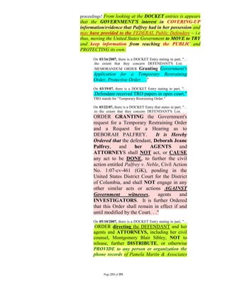 proceedings! From looking at the DOCKET entries is appears
that the GOVERNMENT’S interest in COVERING-UP
information/evidence that Palfrey had in her possession and
may have provided to the FEDERAL Public Defenders – i.e
thus, moving the United States Government to MOVE to TRY
and keep information from reaching the PUBLIC and
PROTECTING its own:
      On 03/16/2007, there is a DOCKET Entry stating in part, ". .
      .the extent that they concern DEFENDANT'S List. .
      .MEMORANDUM ORDER Granting Government's
      Application for a Temporary Restraining
      Order, Protective Order. . ."
      On 03/19/07, there is a DOCKET Entry stating in part, ". .
      .Defendant received TRO papers in open court."
      TRO stands for "Temporary Restraining Order."

      On 03/22/07, there is a DOCKET Entry that states in part, ". .
      .to the extent that they concern DEFENDANT'S List. . .
      ORDER GRANTING the Government's
      request for a Temporary Restraining Order
      and a Request for a Hearing as to
      DEBORAH PALFREY.               It is Hereby
      Ordered that the defendant, Deborah Jeane
      Palfrey,     and     her    AGENTS        and
      ATTORNEYS shall NOT act, or CAUSE
      any act to be DONE, to further the civil
      action entitled Palfrey v. Neble, Civil Action
      No. 1:07-cv-461 (GK), pending in the
      United States District Court for the District
      of Columbia, and shall NOT engage in any
      other similar acts or actions AGAINST
      Government       witnesses,      agents   and
      INVESTIGATORS. It is further Ordered
      that this Order shall remain in effect if and
      until modified by the Court. . ."
      On 05/10/2007, there is a DOCKET Entry stating in part, ". .
      .ORDER directing the DEFENDANT and her
      agents and ATTORNEYS, including her civil
      counsel, Montgomery Blair Sibley, NOT to
      release, further DISTRIBUTE, or otherwise
      PROVIDE to any person or organization the
      phone records of Pamela Martin & Associates



            Page 233 of 291
 