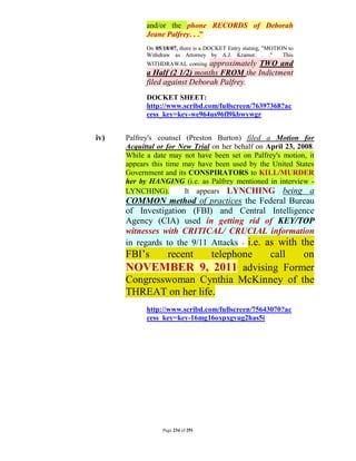 and/or the phone RECORDS of Deborah
            Jeane Palfrey. . ."
            On 05/18/07, there is a DOCKET Entry stating, "MOTION to
            Withdraw as Attorney by A.J. Kramer. . ."           This
            WITHDRAWAL coming  approximately TWO and
            a Half (2 1/2) months FROM the Indictment
            filed against Deborah Palfrey.
            DOCKET SHEET:
            http://www.scribd.com/fullscreen/76397368?ac
            cess_key=key-we964us96fl9kbwywgr


iv)   Palfrey's counsel (Preston Burton) filed a Motion for
      Acquittal or for New Trial on her behalf on April 23, 2008.
      While a date may not have been set on Palfrey's motion, it
      appears this time may have been used by the United States
      Government and its CONSPIRATORS to KILL/MURDER
      her by HANGING (i.e. as Palfrey mentioned in interview -
      LYNCHING).        It appears LYNCHING being a
      COMMON method of practices the Federal Bureau
      of Investigation (FBI) and Central Intelligence
      Agency (CIA) used in getting rid of KEY/TOP
      witnesses with CRITICAL/ CRUCIAL information
      in regards to the 9/11 Attacks - i.e. as with the
      FBI’s         recent
                        telephone call   on
      NOVEMBER 9, 2011 advising Former
      Congresswoman Cynthia McKinney of the
      THREAT on her life.
            http://www.scribd.com/fullscreen/75643070?ac
            cess_key=key-16mg16oxpxgvug2has5i




                  Page 234 of 291
 