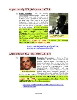 Approximately SIX (6) Months LATER:
     (g) Barry Jennings - New York Housing
           Authority Emergency Coordinator - Reports and
           INTERVIEWS state that Jennings was a
           WITNESS of the September 11, 2001 attacks on
           the World Trade Centers where he says he and
           Corporation Counsel for New York City
           (Michael Hess) were in World Trade Center 7
           when they kept hearing "EXPLOSIONS" going
           off in their building. Appears Jennings
           was MURDERED approximately two
           (2) days (August 19, 2008)
           BEFORE the release of the National
           Institute  of   Standards      and
           Technology (NIST) draft REPORT.
           To date NO "Cause of Death" is known for Jennings
           DEATH/MURDER on August 19, 2008.
                       http://www.scribd.com/fullscreen/75851557?ac
                       cess_key=key-2ng9xtqmnnv6d9gwj5zn


Approximately SIX (6) Months LATER:
     (h)                                Kenneth Johanneman - Janitor at World
                                 Trade Center. Pulled a burning victim from the
                                 building. Reported seeing EXPLOSIONS in the
                                 basement and upper floors of one of the Twin
                                 Towers. It is alleged he committed SUICIDE as a
                                 result of receiving an EVICTION Notice. Family
                                 Members/Friends      CONTRADICT       and   are
                                 SUSPICIOUS of suicide allegations claimed
                                 because they made themselves available to
                                 Johanneman if he needed anything. FOUND at the
           "SCENE OF THE CRIME" was a "White House Letter" to Kenny Johanneman.
           Johanneman appears to have been MURDERED on or about
           August 31, 2008, approximately 13 days from the
           MYSTERIOUS death of Barry Jennings.
                http://www.scribd.com/fullscreen/75852321?access_key=key-
                936k9vczz9r5sapznf



                                    Page 235 of 291
 