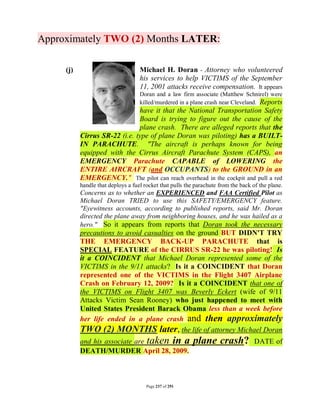 Approximately TWO (2) Months LATER:

     (j)                            Michael H. Doran - Attorney who volunteered
                                    his services to help VICTIMS of the September
                                    11, 2001 attacks receive compensation. It appears
                                    Doran and a law firm associate (Matthew Schnirel) were
                                    killed/murdered in a plane crash near Cleveland. Reports
                               have it that the National Transportation Safety
                               Board is trying to figure out the cause of the
                               plane crash. There are alleged reports that the
           Cirrus SR-22 (i.e. type of plane Doran was piloting) has a BUILT-
           IN PARACHUTE. "The aircraft is perhaps known for being
           equipped with the Cirrus Aircraft Parachute System (CAPS), an
           EMERGENCY Parachute CAPABLE of LOWERING the
           ENTIRE AIRCRAFT (and OCCUPANTS) to the GROUND in an
           EMERGENCY." The pilot can reach overhead in the cockpit and pull a red
           handle that deploys a fuel rocket that pulls the parachute from the back of the plane.
           Concerns as to whether an EXPERIENCED and FAA Certified Pilot as
           Michael Doran TRIED to use this SAFETY/EMERGENCY feature.
           "Eyewitness accounts, according to published reports, said Mr. Doran
           directed the plane away from neighboring houses, and he was hailed as a
           hero." So it appears from reports that Doran took the necessary
           precautions to avoid casualties on the ground BUT DIDN'T TRY
           THE EMERGENCY BACK-UP PARACHUTE that is
           SPECIAL FEATURE of the CIRRUS SR-22 he was piloting! Is
           it a COINCIDENT that Michael Doran represented some of the
           VICTIMS in the 9/11 attacks? Is it a COINCIDENT that Doran
           represented one of the VICTIMS in the Flight 3407 Airplane
           Crash on February 12, 2009? Is it a COINCIDENT that one of
           the VICTIMS on Flight 3407 was Beverly Eckert (wife of 9/11
           Attacks Victim Sean Rooney) who just happened to meet with
           United States President Barack Obama less than a week before
           her life ended in a plane crash and then approximately
           TWO (2) MONTHS later, the life of attorney Michael Doran
           and his associate are taken in a                plane crash?              DATE of
           DEATH/MURDER April 28, 2009.



                                       Page 237 of 291
 