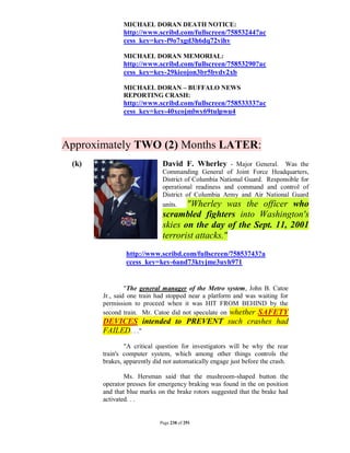 MICHAEL DORAN DEATH NOTICE:
              http://www.scribd.com/fullscreen/75853244?ac
              cess_key=key-f9o7xgd3h6dq72vihv

              MICHAEL DORAN MEMORIAL:
              http://www.scribd.com/fullscreen/75853290?ac
              cess_key=key-29kieojon3br5bvdv2xb

              MICHAEL DORAN – BUFFALO NEWS
              REPORTING CRASH:
              http://www.scribd.com/fullscreen/75853333?ac
              cess_key=key-40xcojmlwy69tulpwu4



Approximately TWO (2) Months LATER:
 (k)                         David F. Wherley - Major General. Was the
                             Commanding General of Joint Force Headquarters,
                             District of Columbia National Guard. Responsible for
                             operational readiness and command and control of
                             District of Columbia Army and Air National Guard
                             units.    "Wherley was the officer who
                             scrambled fighters into Washington's
                             skies on the day of the Sept. 11, 2001
                             terrorist attacks."
               http://www.scribd.com/fullscreen/75853743?a
               ccess_key=key-6and73ktyjme3uyh971


                "The general manager of the Metro system, John B. Catoe
       Jr., said one train had stopped near a platform and was waiting for
       permission to proceed when it was HIT FROM BEHIND by the
       second train. Mr. Catoe did not speculate on whether SAFETY
       DEVICES intended to PREVENT such crashes had
       FAILED. . ."
               "A critical question for investigators will be why the rear
       train's computer system, which among other things controls the
       brakes, apparently did not automatically engage just before the crash.

               Ms. Hersman said that the mushroom-shaped button the
       operator presses for emergency braking was found in the on position
       and that blue marks on the brake rotors suggested that the brake had
       activated. . .


                            Page 238 of 291
 
