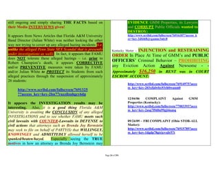 still ongoing and simply sharing THE FACTS based on                              EVIDENCE GMM Properties, its Lawyers
their Media INTERVIEWS given!                                                    and CORRUPT Public Officials wanted to
                                                                                 DESTROY:
It appears from News Articles that Florida A&M University                        http://www.scribd.com/fullscreen/76916187?access_k
                                                                                 ey=key-2dfzhflcjvgamnc3n6y8
Band Director (Julian White) was neither looking the other
way nor trying to cover up any alleged hazing incidents (i.e.
unlike the alleged Penn State SEX Scandal that is presently                        INJUNCTION and RESTRAINING
                                                                       Kentucky Matter -
under investigations as well). In fact, it appears that FAMU           ORDER In Place At Time of GMM’s and PUBLIC
does NOT tolerate these alleged hazings – i.e. prior to
Robert Champion’s death, it appears CORRECTIVE
                                                                       OFFICERS’ Criminal Behavior – PROHIBITING
and/or PREVENTIVE measures were taken by FAMU                          any Eviction Action Against Newsome - -
and/or Julian White to PROTECT its Students from such                  Approximately $16,250 in RENT was in COURT
alleged practices through the suspension of approximately              ESCROW ACCOUNT:
26 students:
                                                                                 http://www.scribd.com/fullscreen/76914975?acce
                                                                                 ss_key=key-203xfjdwhx93rh0wunm0
      http://www.scribd.com/fullscreen/7691325
      7?access_key=key-2bn77razzilzahgcy6dp
                                                                                 12/04/06    COMPLAINT         Against    GMM
It appears the INVESTIGATION results may be                                      Properties (Kentucky):
interesting. Also, it is a good thing Florida A&M                                http://www.scribd.com/fullscreen/77003393?acce
                                                                                 ss_key=key-2asq7l9d0a99gji4oasq
University is awaiting the CONCLUSION of any alleged
INVESTIGATIONS and to see whether FAMU meets such
civil lawsuits with COUNTER-Lawsuits in DEFENSE to                               09/24/09 – FBI COMPLAINT (Ohio STOR-ALL
civil actions that attorneys such as Brenda Joy Bernstein                        Matter):
may seek to file on behalf of PARTY(S) that WILLINGLY,                           http://www.scribd.com/fullscreen/76915789?acce
                                                                                 ss_key=key-1dgdp78gtrjcvsjlr57t
KNOWINGLY and ADMITTEDLY allowed herself to be
spanked/beaten/hazed.       Especially seeing the TRUE
motives in how an attorney as Brenda Joy Bernstein may

                                                                Page 24 of 291
 