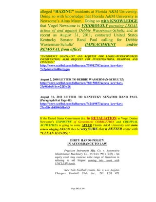 alleged “HAZING” incidents at Florida A&M University.
Doing so with knowledge that Florida A&M University is
Newsome’s Alma Mater. Doing so with KNOWLEDGE
that Vogel Newsome is VIGOROUSLY pursuing LEGAL
action of and against Debbie Wasserman-Schultz and as
recent as August 31, 2011, contacted United States
Kentucky Senator Rand Paul calling for Debbie
Wasserman-Schultz’       IMPEACHMENT           and/or
REMOVAL from office!
"EMERGENCY COMPLAINT AND REQUEST FOR LEGISLATURE/CONGRESS
INTERVENTION; ALSO REQUEST FOR INVESTIGATIONS, HEARINGS AND
FINDINGS."
http://www.scribd.com/fullscreen/73991270?access_key=key-
7n5pizsiwbi48kztpgm


August 2, 2008 LETTER TO DEBBIE WASSERMAN-SCHULTZ:
http://www.scribd.com/fullscreen/76015003?access_key=key-
2fa98zbt9j1xw22l3n28


August 31, 2011 LETTER TO KENTUCKY SENATOR RAND PAUL
(Paragraph 8 at Page 40):
http://www.scribd.com/fullscreen/74244987?access_key=key-
2foz08yrb8l04tblhvb5


If the United States Government (i.e. in RETALIATION to Vogel Denise
Newsome’s EXPOSURE of Government CORRUPTION and CRIMINAL
ACTIVITIES) is going to come AFTER Florida A&M University and claim
crimes alleging FRAUD, then be very SURE that it BETTER come with
“CLEAN HANDS!”
                      DIRTY HANDS POLICY
                    IN ACCORDANCE TO LAW

                  Precision Instrument Mfg. Co. v. Automotive
          Maintenance Machinery Co., 65 S.Ct. 993 (1945) - An
          equity court may exercise wide range of discretion in
          refusing to aid litigant coming into court with
          UNCLEAN hands.

                 New York Football Giants, Inc. v. Los Angeles
          Chargers Football Club, Inc., 291 F.2d 471




                       Page 242 of 291
 