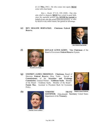 (C.A.5.Miss.,1961) - He who comes into equity MUST
                come with clean hands.

                         Bein v. Heath, 47 U.S. 228 (1848) - One who
                asks relief in chancery MUST have acted in good faith,
                since the equitable powers can NEVER be exerted in
                behalf of one who has acted FRAUDULENTLY, or who,
                by deceit or any unfair means, has gained an advantage.


(e)   BEN SHALOM BERNANKE:                     Chairman Federal
      Reserve.




(f)                         DONALD LEWIS KOHN: Vice Chairman of the
                            Board of Governors Federal Reserve System.




(g)   STEPHEN JAMES FRIEDMAN: Chairman, Board of
      Directors Federal Reserve (New York).      Served as
      Commissioner of the Securities and Exchange
      Commission. General Partner – Goldman Sachs. Member
      of the Board – Goldman Sachs. Member of the Board –
      Fannie Mae. Assistant to President Bush for Economic
      Policy.

(h)                          TIMOTHY                  FRANZ
                             GEITHNER: (Non-Jewish) Secretary United States
                             Department of the Treasury.




                             Page 243 of 291
 