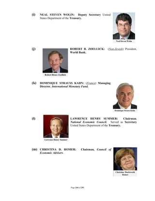 (i)   NEAL STEVEN WOLIN: Deputy Secretary United
      States Department of the Treasury.




(j)                        ROBERT B. ZOELLICK:         (Non-Jewish) President,
                           World Bank.




(k)   DOMINIQUE STRAUSS KAHN: (France) Managing
      Director, International Monetary Fund.




(l)                        LAWRENCE HENRY SUMMER:                    Chairman,
                           National Economic Council. Served as Secretary
                           United States Department of the Treasury.




(m) CHRISTINA D. ROMER:               Chairman, Council of
      Economic Advisers.




                           Page 244 of 291
 
