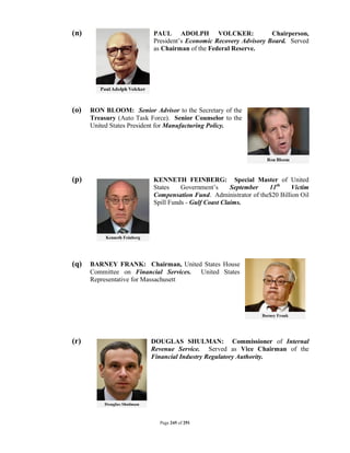 (n)                        PAUL ADOLPH VOLCKER:                    Chairperson,
                           President’s Economic Recovery Advisory Board. Served
                           as Chairman of the Federal Reserve.




(o)   RON BLOOM: Senior Advisor to the Secretary of the
      Treasury (Auto Task Force). Senior Counselor to the
      United States President for Manufacturing Policy.




(p)                        KENNETH FEINBERG: Special Master of United
                           States    Government’s      September  11th    Victim
                           Compensation Fund. Administrator of the$20 Billion Oil
                           Spill Funds - Gulf Coast Claims.




(q)   BARNEY FRANK: Chairman, United States House
      Committee on Financial Services. United States
      Representative for Massachusett




(r)                       DOUGLAS SHULMAN: Commissioner of Internal
                          Revenue Service. Served as Vice Chairman of the
                          Financial Industry Regulatory Authority.




                             Page 245 of 291
 