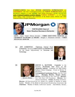 UNDERSTANDING how these JEWISH (ZIONISTS) SUPREMACISTS are
CONSPIRING with their Counterparts/Cohorts and WHITE SUPREMACISTS in the
BANKING Industry to come AFTER Vogel Denise Newsome’s BANK ACCOUNTS
under Criminal/Fraudulent pretense claiming “CHILD SUPPORT” – i.e. J.P. Morgan
Chase Bank’s Chief Executive and Chairman of the Board (James Dimon) and Chief
Financial Officer (Douglas Braunstein).




   (s)    JON LEIBOWITZ:          Chairman, Federal Trade
         Commission. Served as Chief Counsel and Staff Director
         for the Senate Subcommittee on Terrorism and
         Technology.




   (t)                             STEVEN L. RATTNER:             Counselor to the
                                   Secretary, Presidential Task Force on the
                                   Automotive Industry. Fundraiser for 2008 Hillary
                                   Rodham Clinton Campaign. Friend of Michael R.
                                   Bloomberg.                               Economic
                                   Correspondent/Contributing Writer, The New York
                                   Times.     Managing Director, Morgan Stanley.
                                   Director, Partnership for New York City. Director,
                                   New York Stem Cell Foundation. Director, New
                                   America Foundation. Trustee, Brookings Institution.
         Director, IAC/InterActiveCorp (i.e. Owner of a number of Internet or media
         brands). Member of the Board of Educational Broadcasting Corporation (as
         Chairman). Member of Board, Cablevision Systems. Auto-Industry Adviser,



                                 Page 246 of 291
 